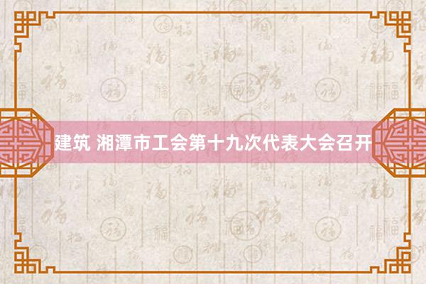 建筑 湘潭市工会第十九次代表大会召开
